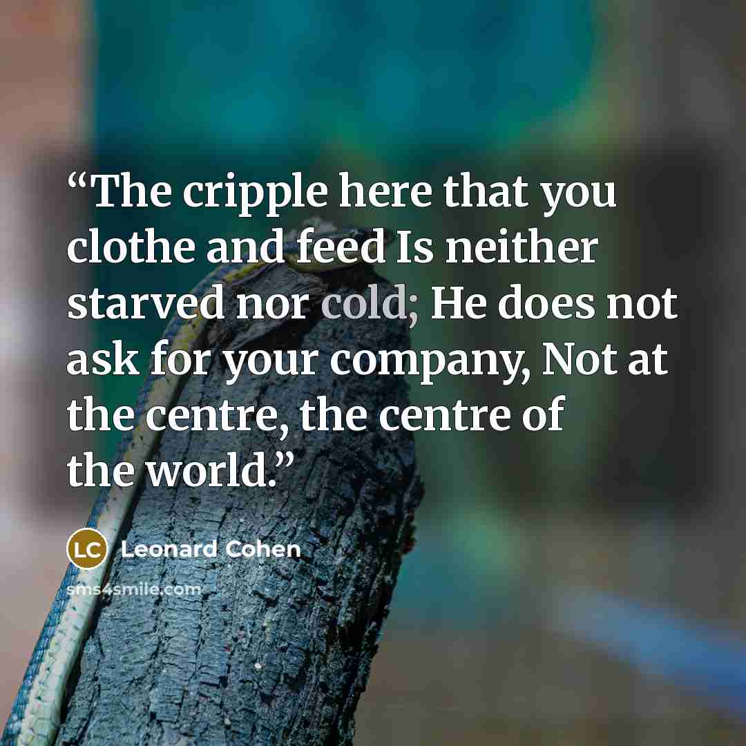 “The cripple here that you clothe and feed Is neither starved nor cold; He does not ask for your company, Not at the centre, the centre of the world.” quote by Leonard Cohen