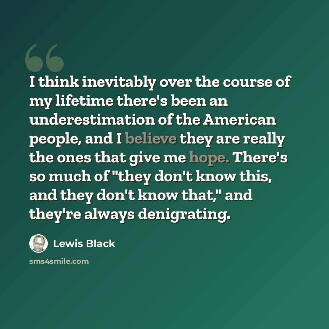“I think inevitably over the course of my lifetime there's been an underestimation of the American people, and I believe they are really the ones that give me hope. There's so much of "they don't know this, and they don't know that," and they're always denigrating.” quote by Lewis Black