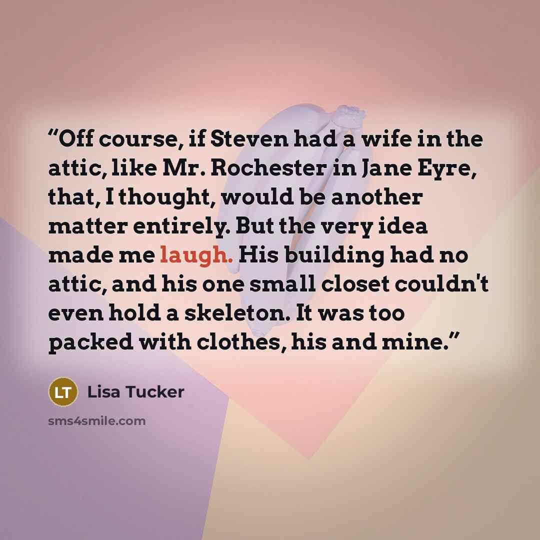 “Off course, if Steven had a wife in the attic, like Mr. Rochester in Jane Eyre, that, I thought, would be another matter entirely. But the very idea made me laugh. His building had no attic, and his one small closet couldn't even hold a skeleton. It was too packed with clothes, his and mine.” quote by Lisa Tucker