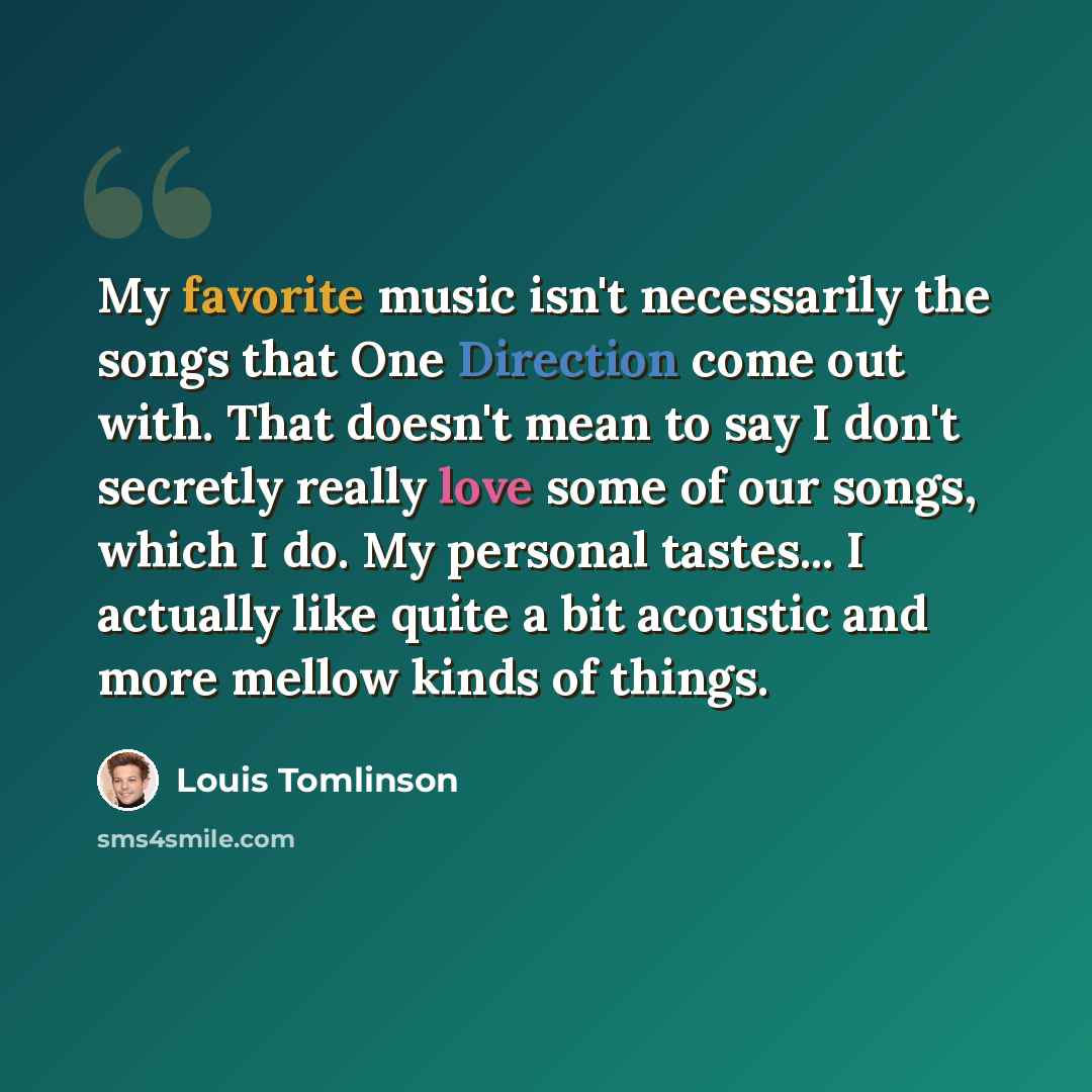 “My favorite music isn't necessarily the songs that One Direction come out with. That doesn't mean to say I don't secretly really love some of our songs, which I do. My personal tastes... I actually like quite a bit acoustic and more mellow kinds of things.” quote by Louis Tomlinson