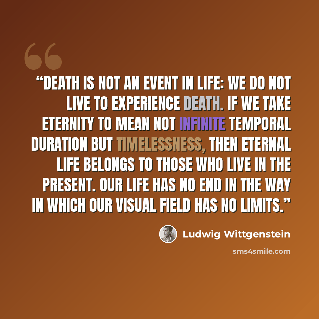 “Death is not an event in life: we do not live to experience death. If we take eternity to mean not infinite temporal duration but timelessness, then eternal life belongs to those who live in the present. Our life has no end in the way in which our visual field has no limits.” quote by Ludwig Wittgenstein