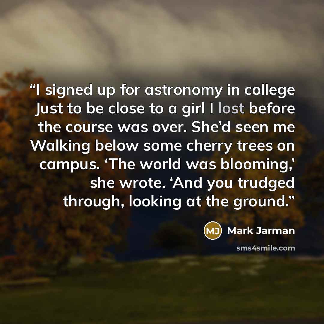“I signed up for astronomy in college Just to be close to a girl I lost before the course was over. She’d seen me Walking below some cherry trees on campus. ‘The world was blooming,’ she wrote. ‘And you trudged through, looking at the ground.” quote by Mark Jarman
