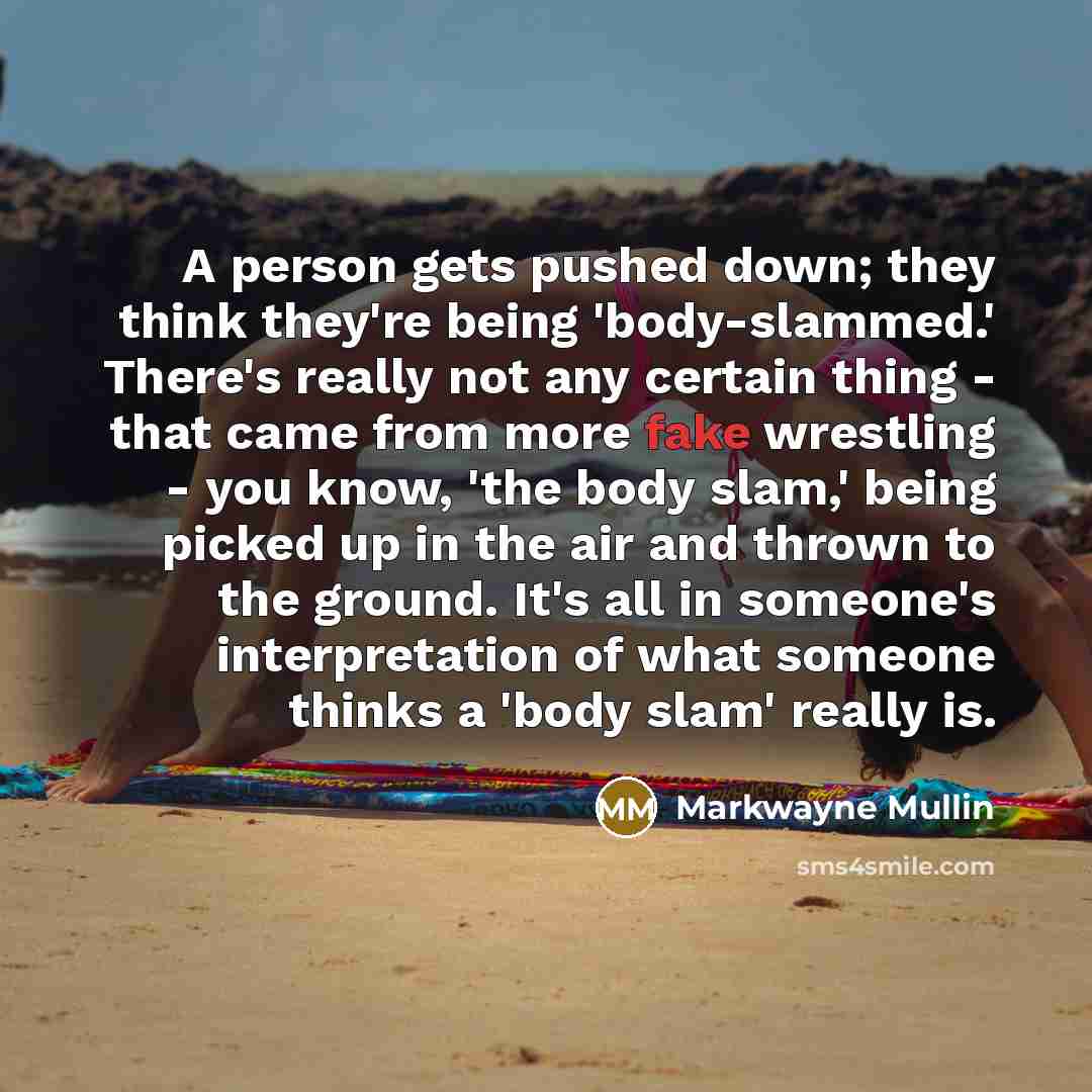 “A person gets pushed down; they think they're being 'body-slammed.' There's really not any certain thing - that came from more fake wrestling - you know, 'the body slam,' being picked up in the air and thrown to the ground. It's all in someone's interpretation of what someone thinks a 'body slam'…” quote by Markwayne Mullin