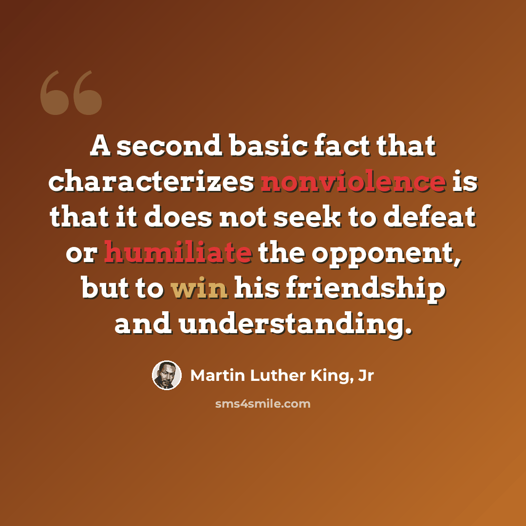 “A second basic fact that characterizes nonviolence is that it does not seek to defeat or humiliate the opponent, but to win his friendship and understanding.” quote by Martin Luther King, Jr