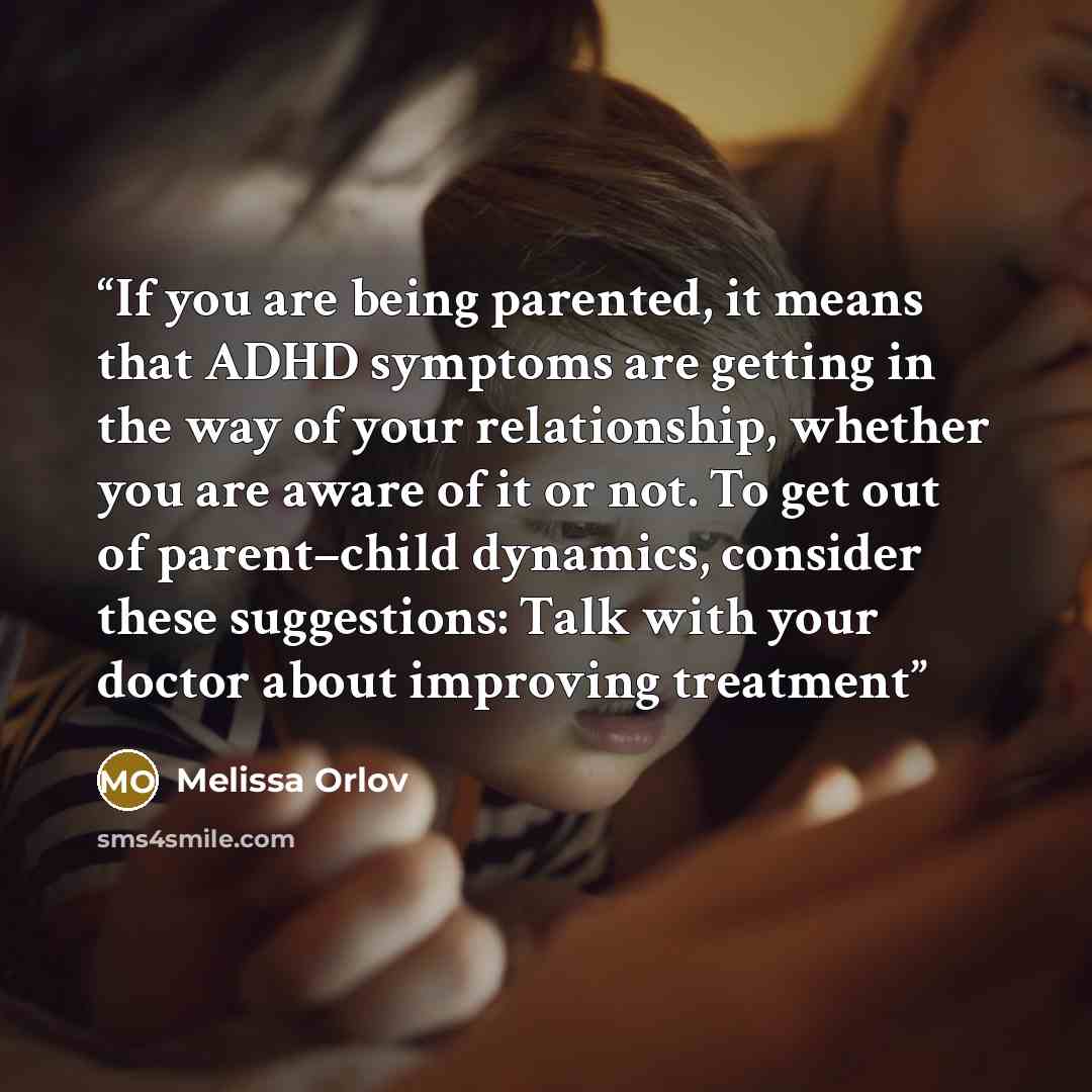 “If you are being parented, it means that ADHD symptoms are getting in the way of your relationship, whether you are aware of it or not. To get out of parent–child dynamics, consider these suggestions: Talk with your doctor about improving treatment” quote by Melissa Orlov