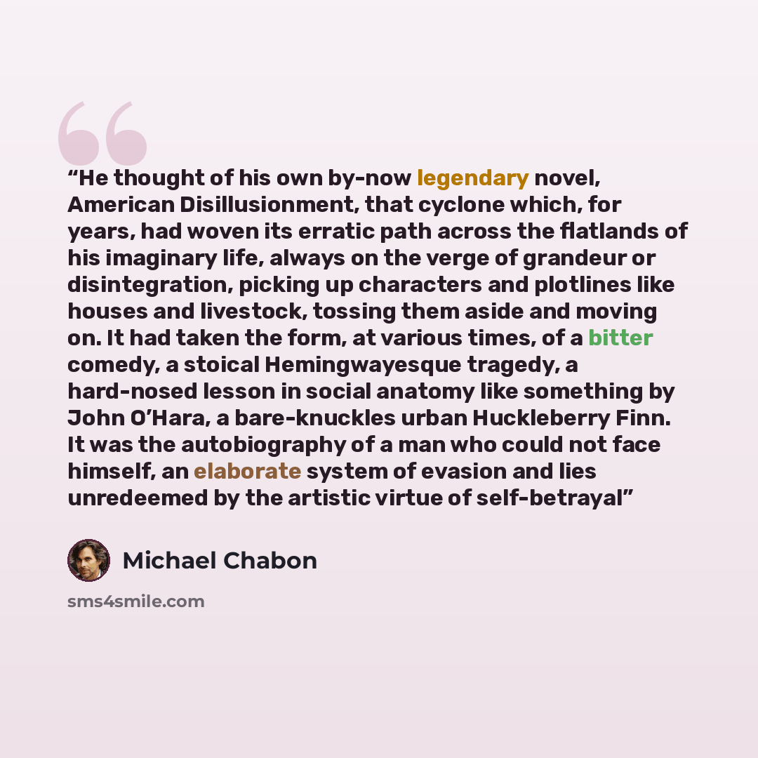 “He thought of his own by-now legendary novel, American Disillusionment, that cyclone which, for years, had woven its erratic path across the flatlands of his imaginary life, always on the verge of grandeur or disintegration, picking up characters and plotlines like houses and livestock, tossing…” quote by Michael Chabon