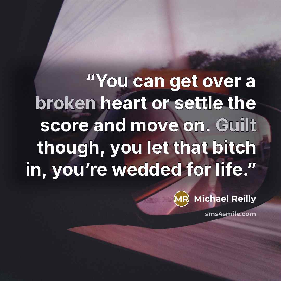 “You can get over a broken heart or settle the score and move on. Guilt though, you let that bitch in, you’re wedded for life.” quote by Michael Reilly