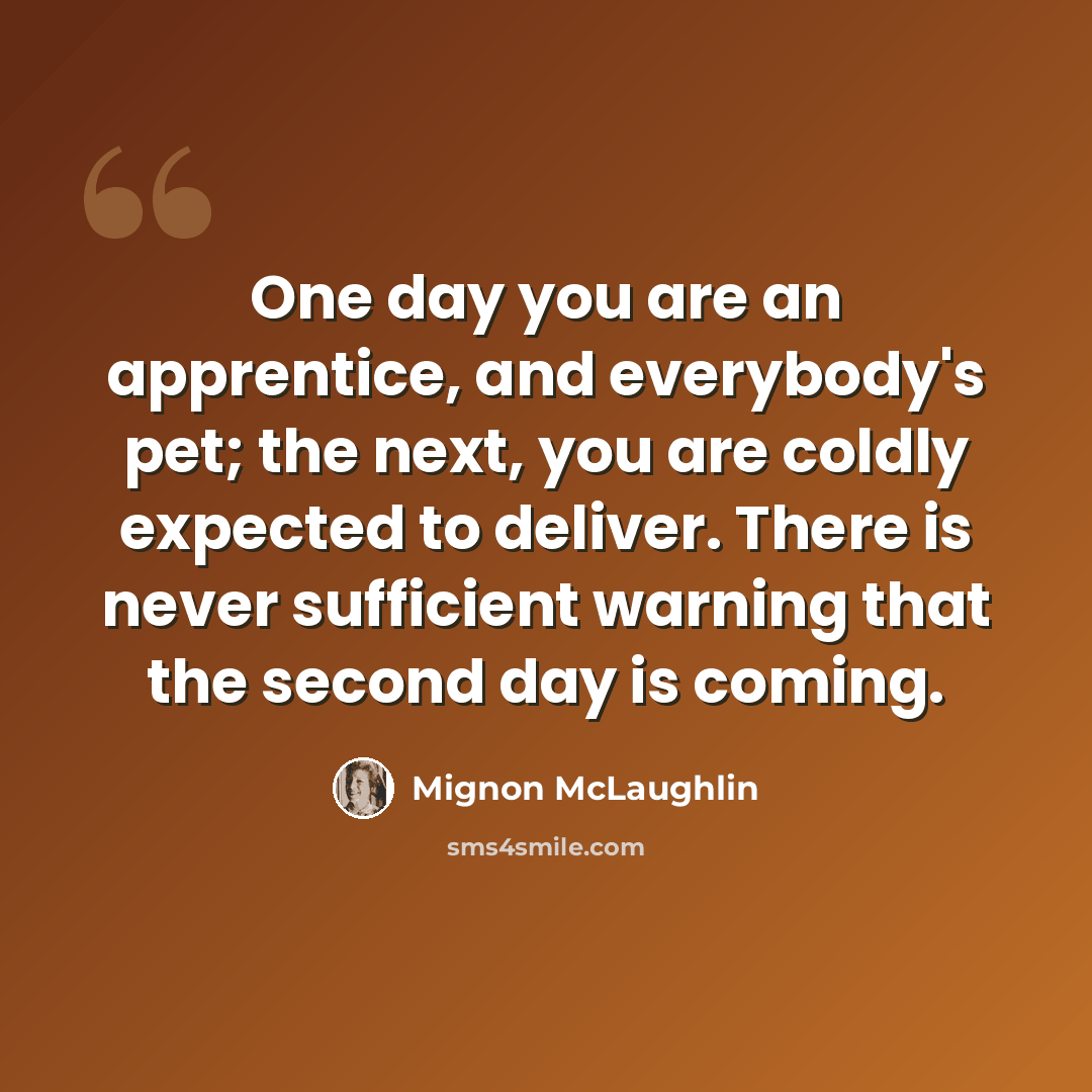 “One day you are an apprentice, and everybody's pet; the next, you are coldly expected to deliver. There is never sufficient warning that the second day is coming.” quote by Mignon McLaughlin