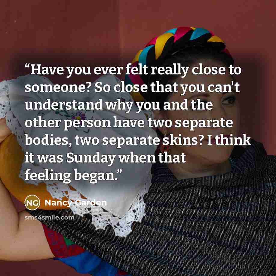 “Have you ever felt really close to someone? So close that you can't understand why you and the other person have two separate bodies, two separate skins? I think it was Sunday when that feeling began.” quote by Nancy Garden