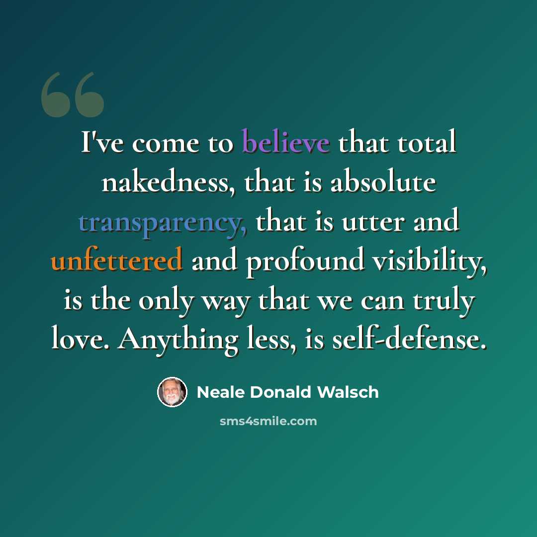 “I've come to believe that total nakedness, that is absolute transparency, that is utter and unfettered and profound visibility, is the only way that we can truly love. Anything less, is self-defense.” quote by Neale Donald Walsch
