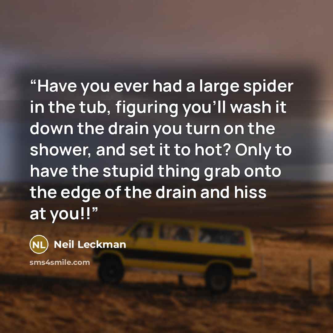 “Have you ever had a large spider in the tub, figuring you'll wash it down the drain you turn on the shower, and set it to hot? Only to have the stupid thing grab onto the edge of the drain and hiss at you!!” quote by Neil Leckman