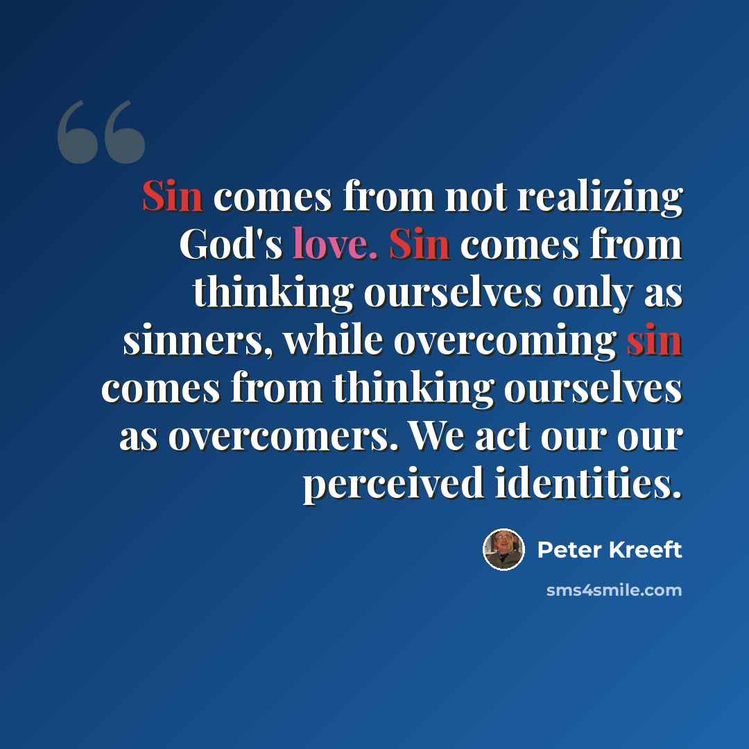 “Sin comes from not realizing God's love. Sin comes from thinking ourselves only as sinners, while overcoming sin comes from thinking ourselves as overcomers. We act our our perceived identities.” quote by Peter Kreeft