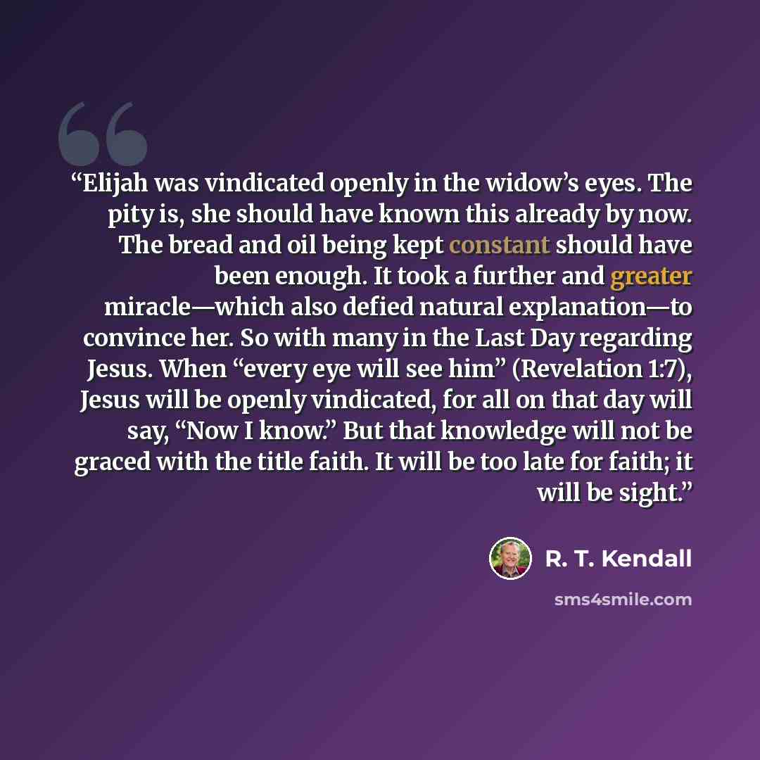 “Elijah was vindicated openly in the widow’s eyes. The pity is, she should have known this already by now. The bread and oil being kept constant should have been enough. It took a further and greater miracle—which also defied natural explanation—to convince her. So with many in the Last Day…” quote by R. T. Kendall