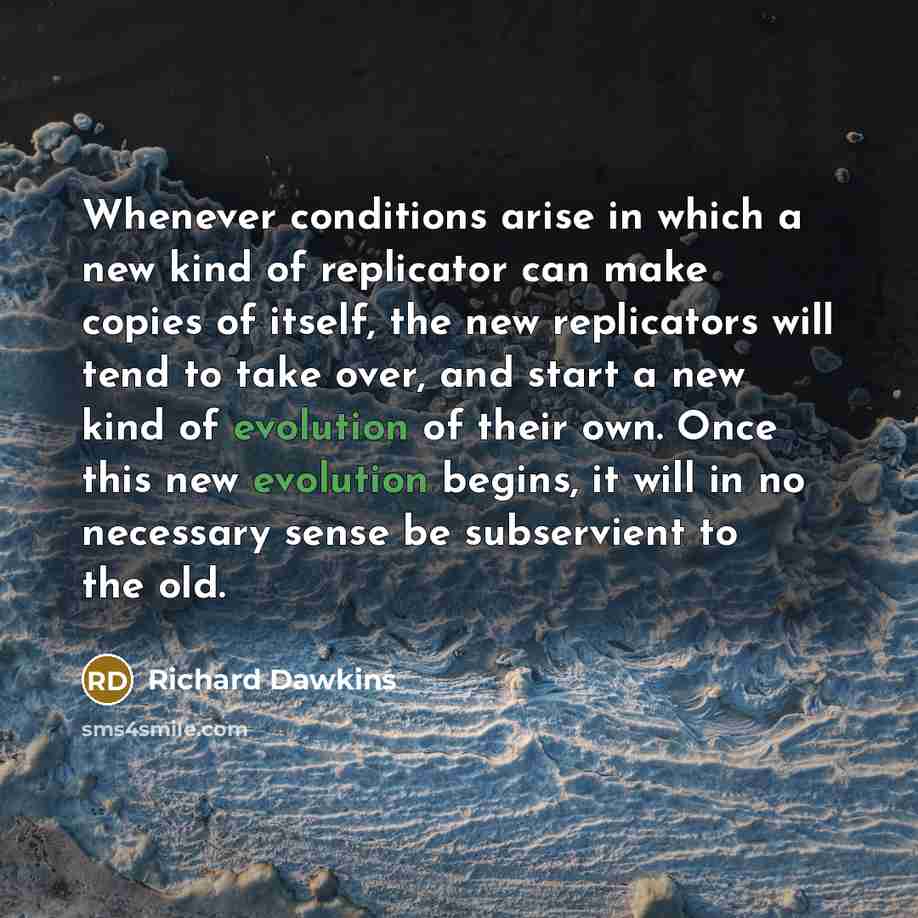 “Whenever conditions arise in which a new kind of replicator can make copies of itself, the new replicators will tend to take over, and start a new kind of evolution of their own. Once this new evolution begins, it will in no necessary sense be subservient to the old.” quote by Richard Dawkins