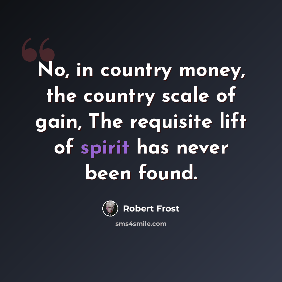 “No, in country money, the country scale of gain, The requisite lift of spirit has never been found.” quote by Robert Frost