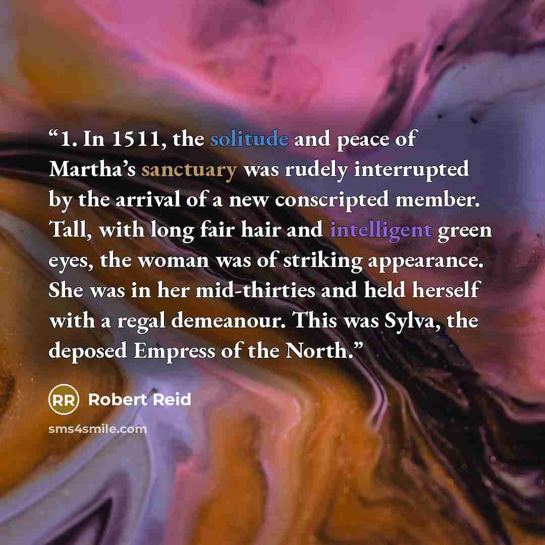 “1. In 1511, the solitude and peace of Martha’s sanctuary was rudely interrupted by the arrival of a new conscripted member. Tall, with long fair hair and intelligent green eyes, the woman was of striking appearance. She was in her mid-thirties and held herself with a regal demeanour. This was…” quote by Robert Reid
