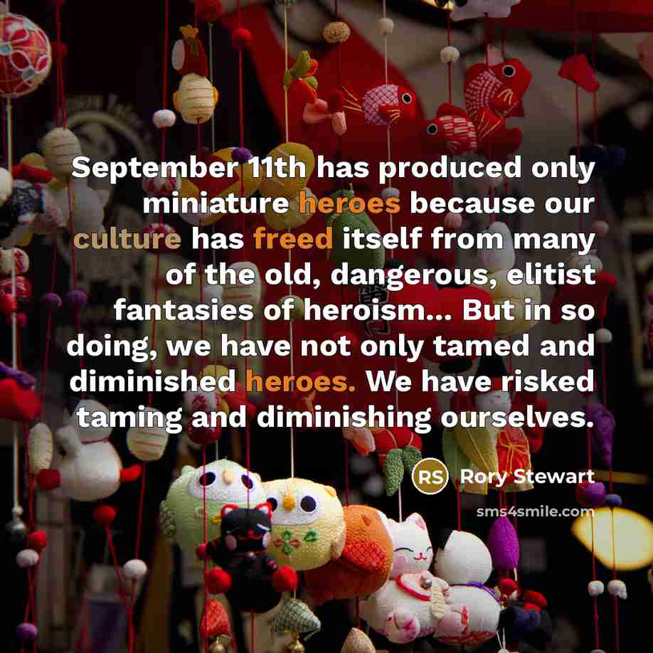 “September 11th has produced only miniature heroes because our culture has freed itself from many of the old, dangerous, elitist fantasies of heroism... But in so doing, we have not only tamed and diminished heroes. We have risked taming and diminishing ourselves.” quote by Rory Stewart