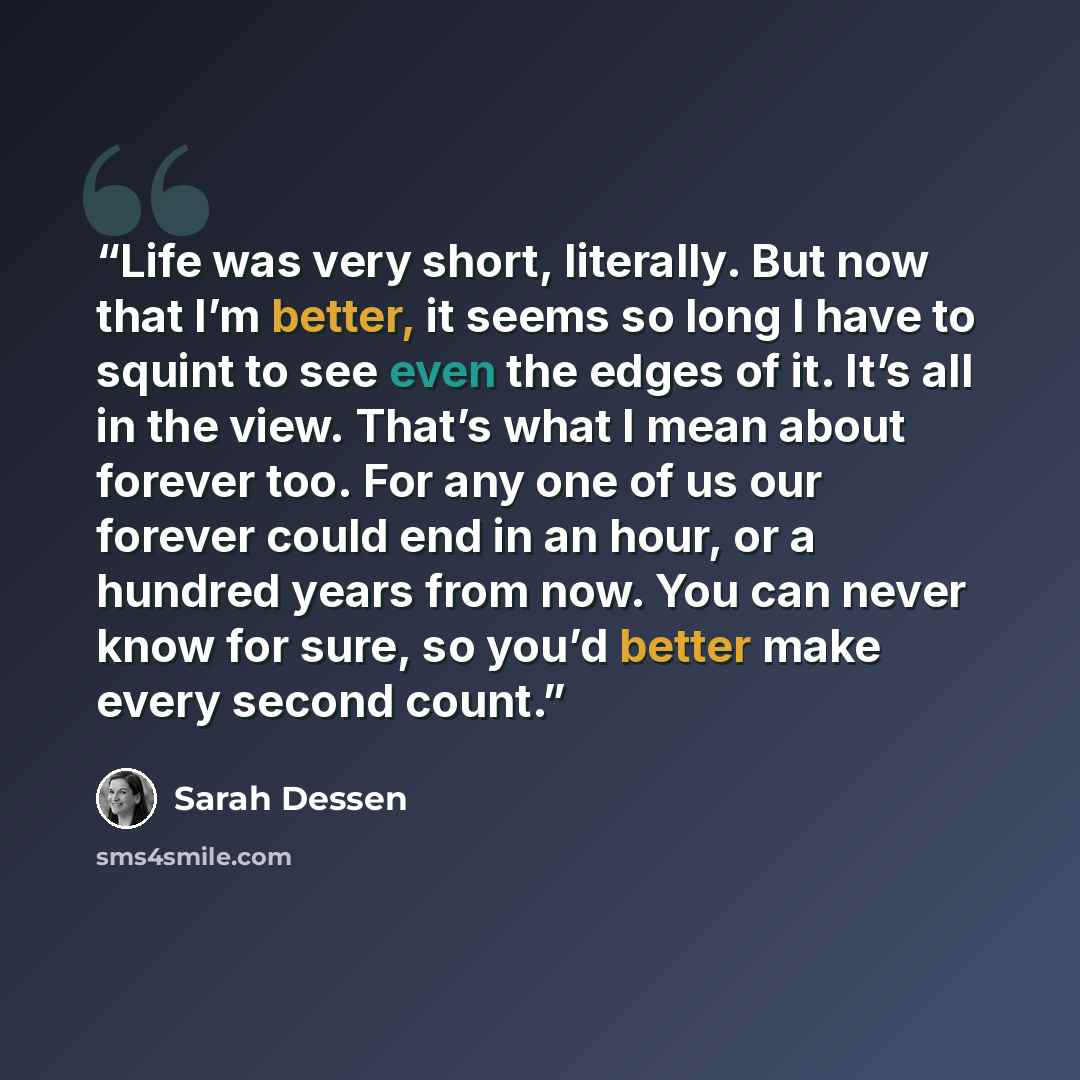 “Life was very short, literally. But now that I’m better, it seems so long I have to squint to see even the edges of it. It’s all in the view. That’s what I mean about forever too. For any one of us our forever could end in an hour, or a hundred years from now. You can never know for sure, so you’d…” quote by Sarah Dessen