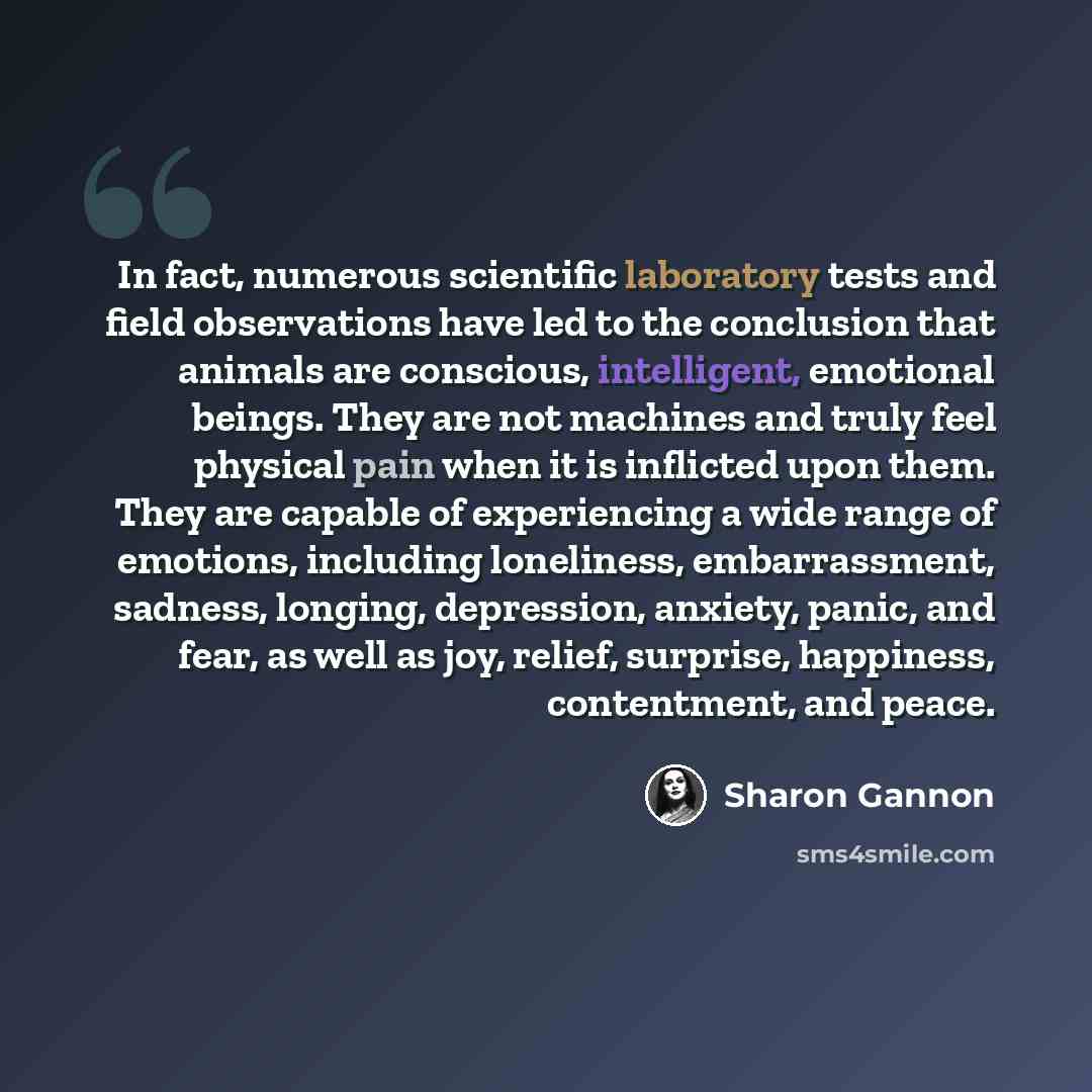 “In fact, numerous scientific laboratory tests and field observations have led to the conclusion that animals are conscious, intelligent, emotional beings. They are not machines and truly feel physical pain when it is inflicted upon them. They are capable of experiencing a wide range of emotions…” quote by Sharon Gannon