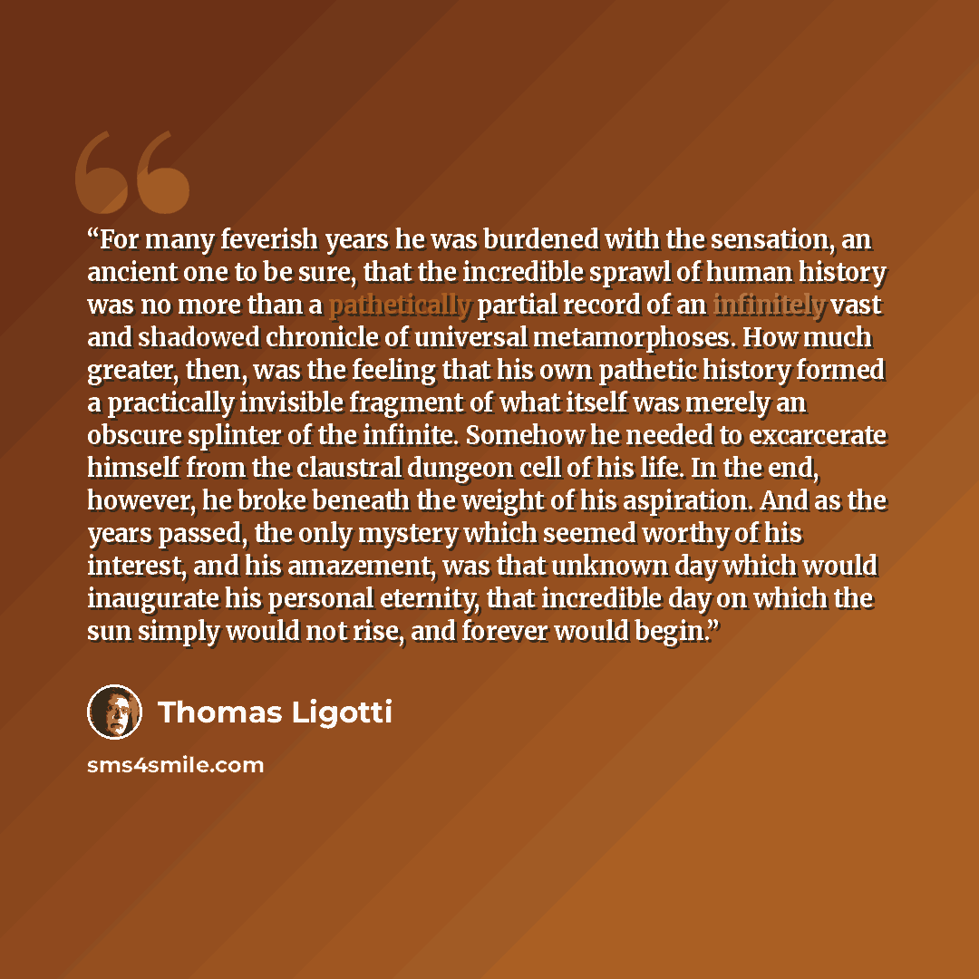 “For many feverish years he was burdened with the sensation, an ancient one to be sure, that the incredible sprawl of human history was no more than a pathetically partial record of an infinitely vast and shadowed chronicle of universal metamorphoses. How much greater, then, was the feeling that…” quote by Thomas Ligotti