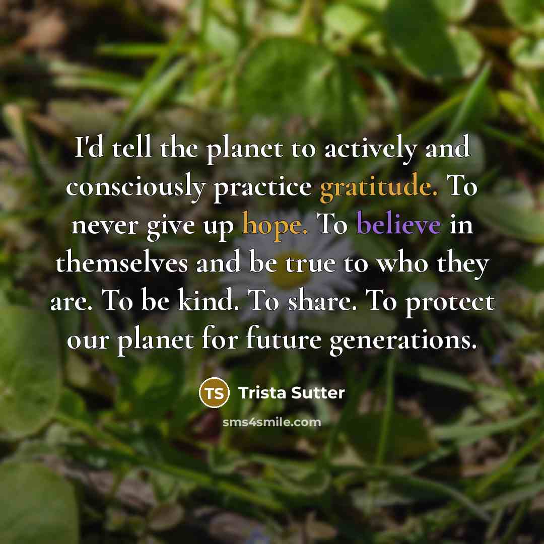 “I'd tell the planet to actively and consciously practice gratitude. To never give up hope. To believe in themselves and be true to who they are. To be kind. To share. To protect our planet for future generations.” quote by Trista Sutter