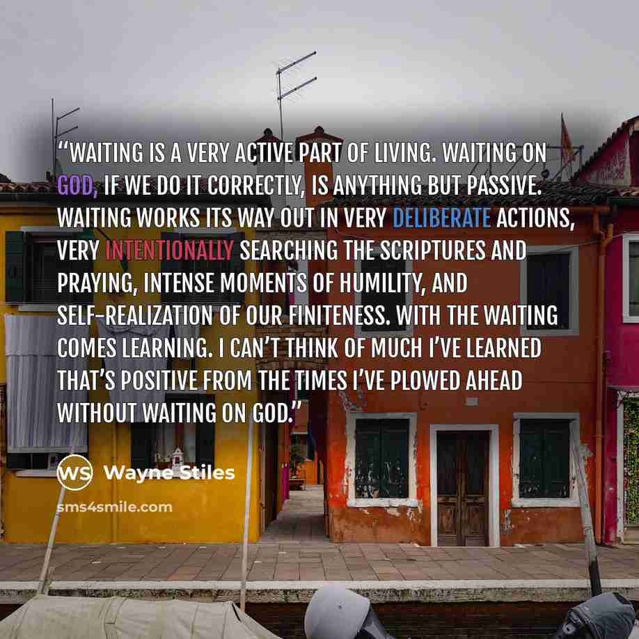 “Waiting is a very active part of living. Waiting on God, if we do it correctly, is anything but passive. Waiting works its way out in very deliberate actions, very intentionally searching the Scriptures and praying, intense moments of humility, and self-realization of our finiteness. With the…” quote by Wayne Stiles