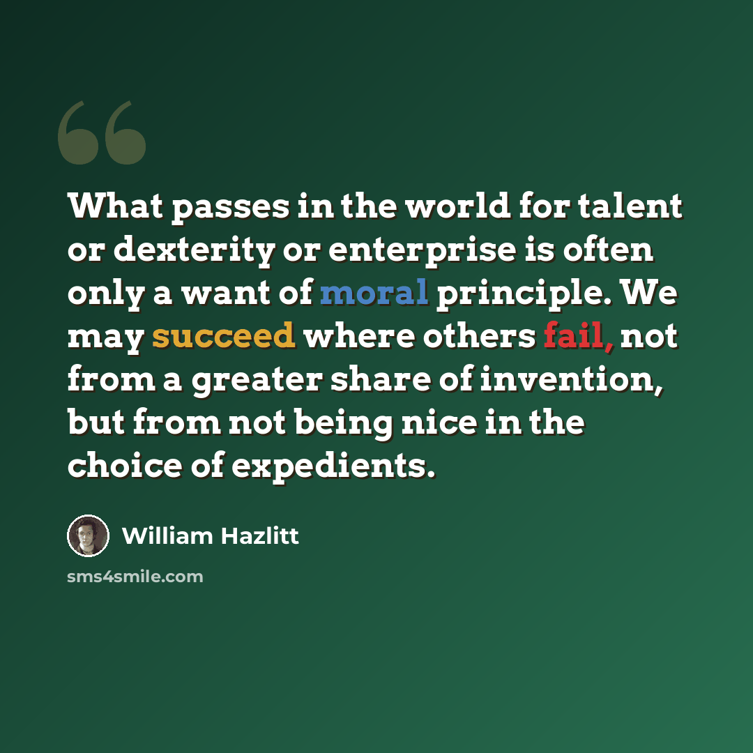 “What passes in the world for talent or dexterity or enterprise is often only a want of moral principle. We may succeed where others fail, not from a greater share of invention, but from not being nice in the choice of expedients.” quote by William Hazlitt