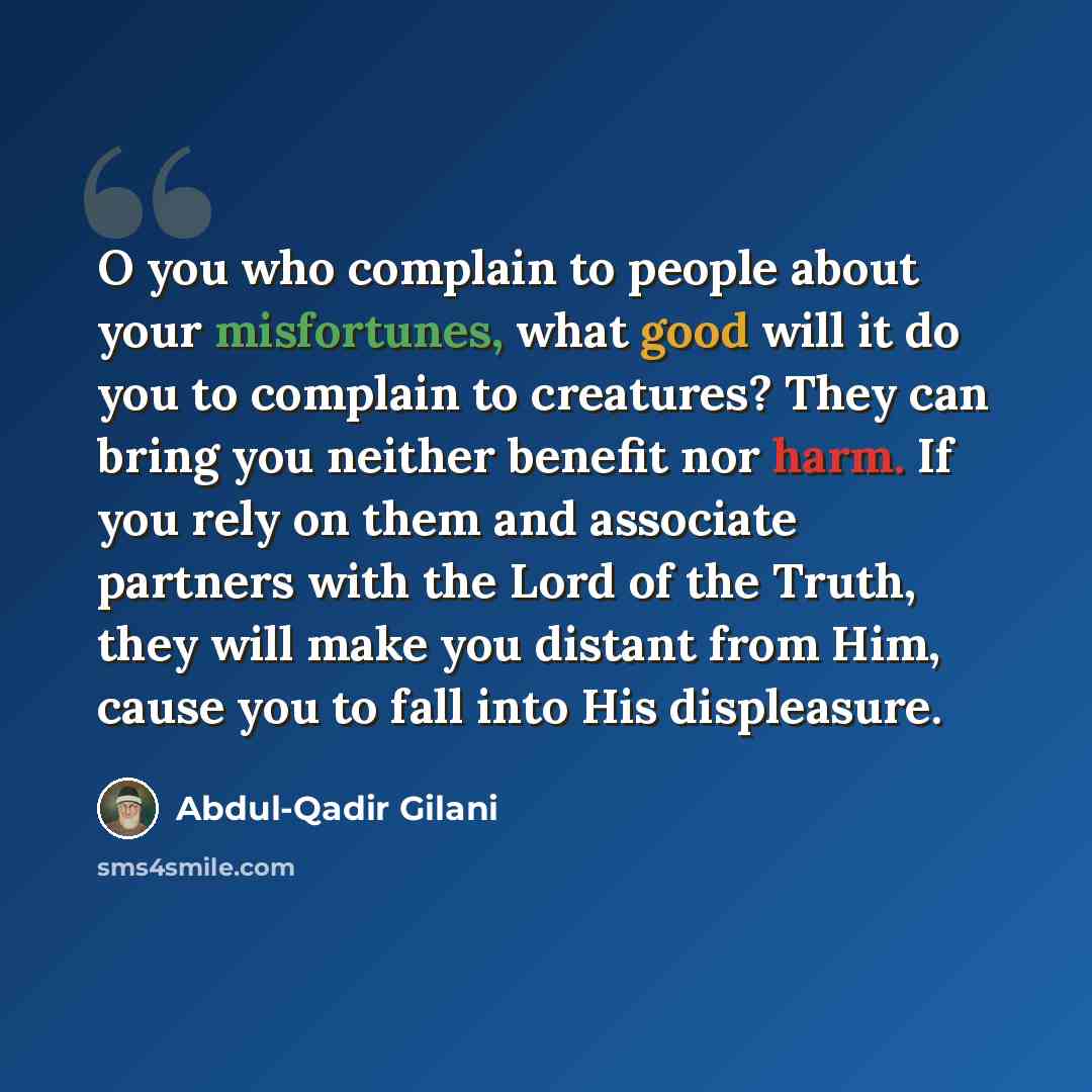 “O you who complain to people about your misfortunes, what good will it do you to complain to creatures? They can bring you neither benefit nor harm. If you rely on them and associate partners with the Lord of the Truth, they will make you distant from Him, cause you to fall into His displeasure.” quote by Abdul-Qadir Gilani