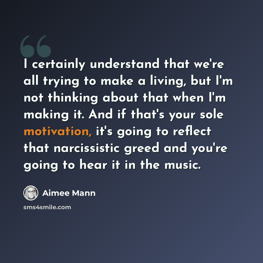 “I certainly understand that we're all trying to make a living, but I'm not thinking about that when I'm making it. And if that's your sole motivation, it's going to reflect that narcissistic greed and you're going to hear it in the music.” quote by Aimee Mann