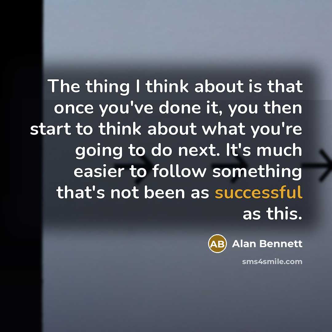 “The thing I think about is that once you've done it, you then start to think about what you're going to do next. It's much easier to follow something that's not been as successful as this.” quote by Alan Bennett