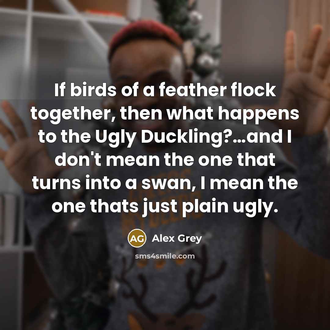 “If birds of a feather flock together, then what happens to the Ugly Duckling?…and I don't mean the one that turns into a swan, I mean the one thats just plain ugly.” quote by Alex Grey