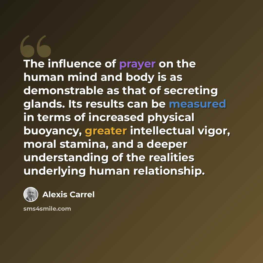 “The influence of prayer on the human mind and body is as demonstrable as that of secreting glands. Its results can be measured in terms of increased physical buoyancy, greater intellectual vigor, moral stamina, and a deeper understanding of the realities underlying human relationship.” quote by Alexis Carrel