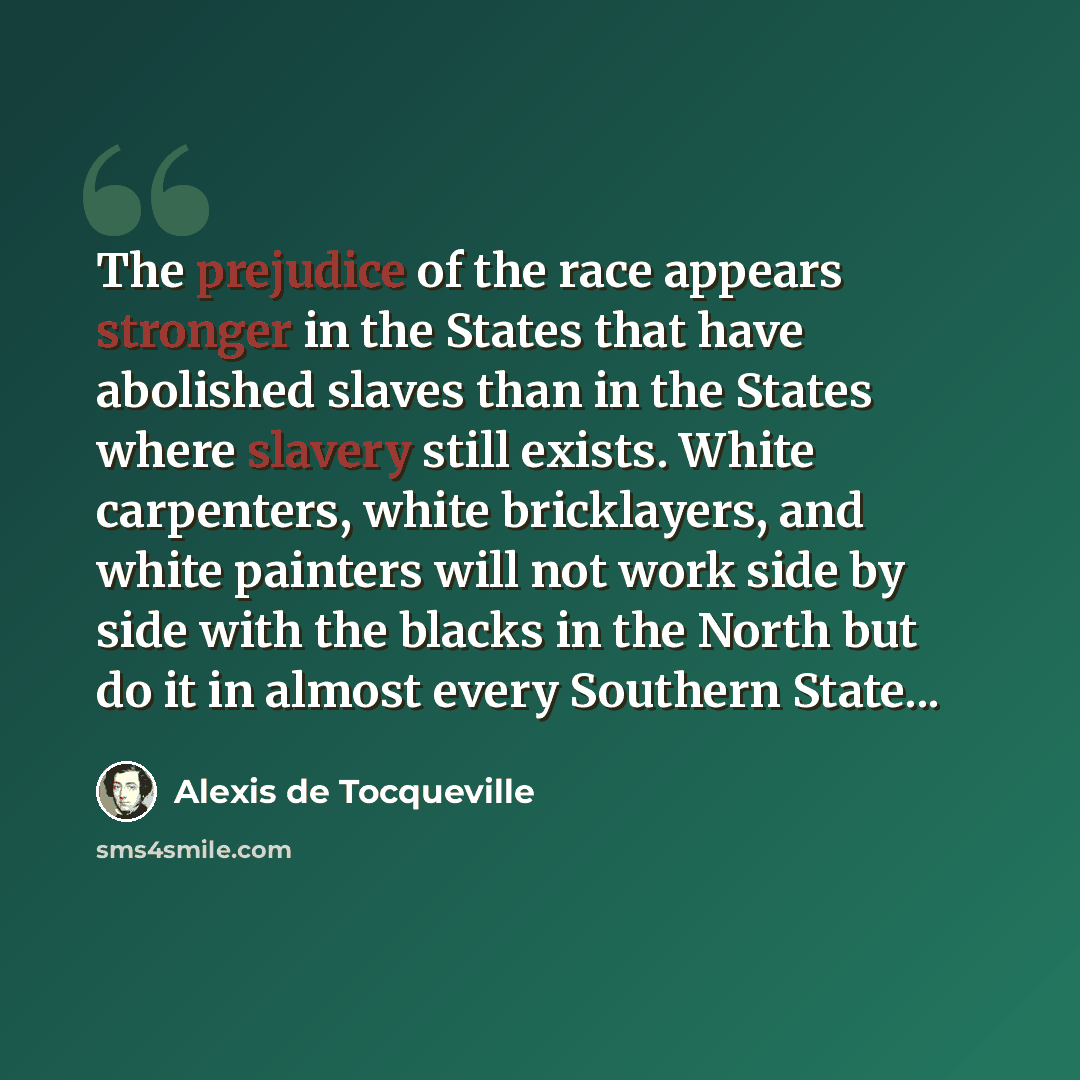 “The prejudice of the race appears stronger in the States that have abolished slaves than in the States where slavery still exists. White carpenters, white bricklayers, and white painters will not work side by side with the blacks in the North but do it in almost every Southern State...” quote by Alexis de Tocqueville