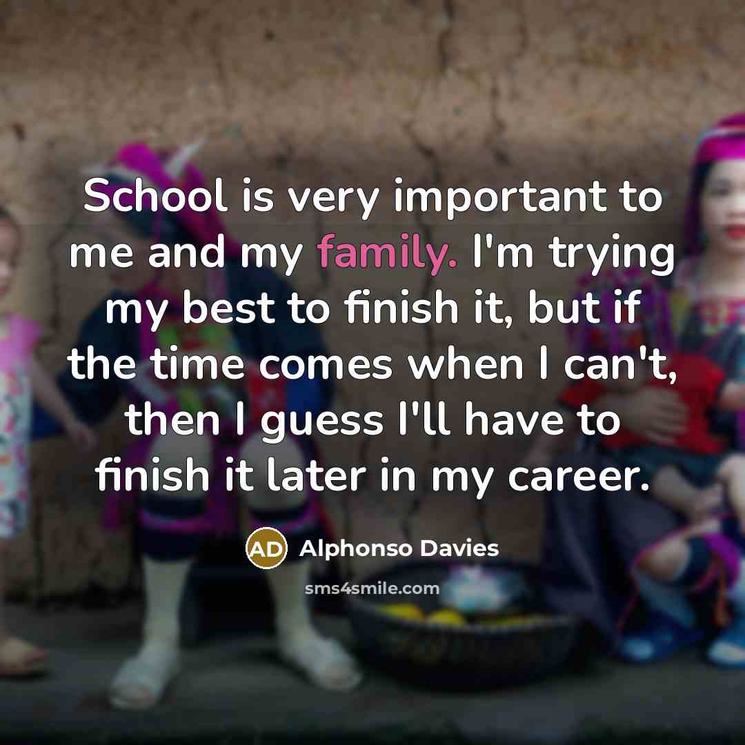 “School is very important to me and my family. I'm trying my best to finish it, but if the time comes when I can't, then I guess I'll have to finish it later in my career.” quote by Alphonso Davies