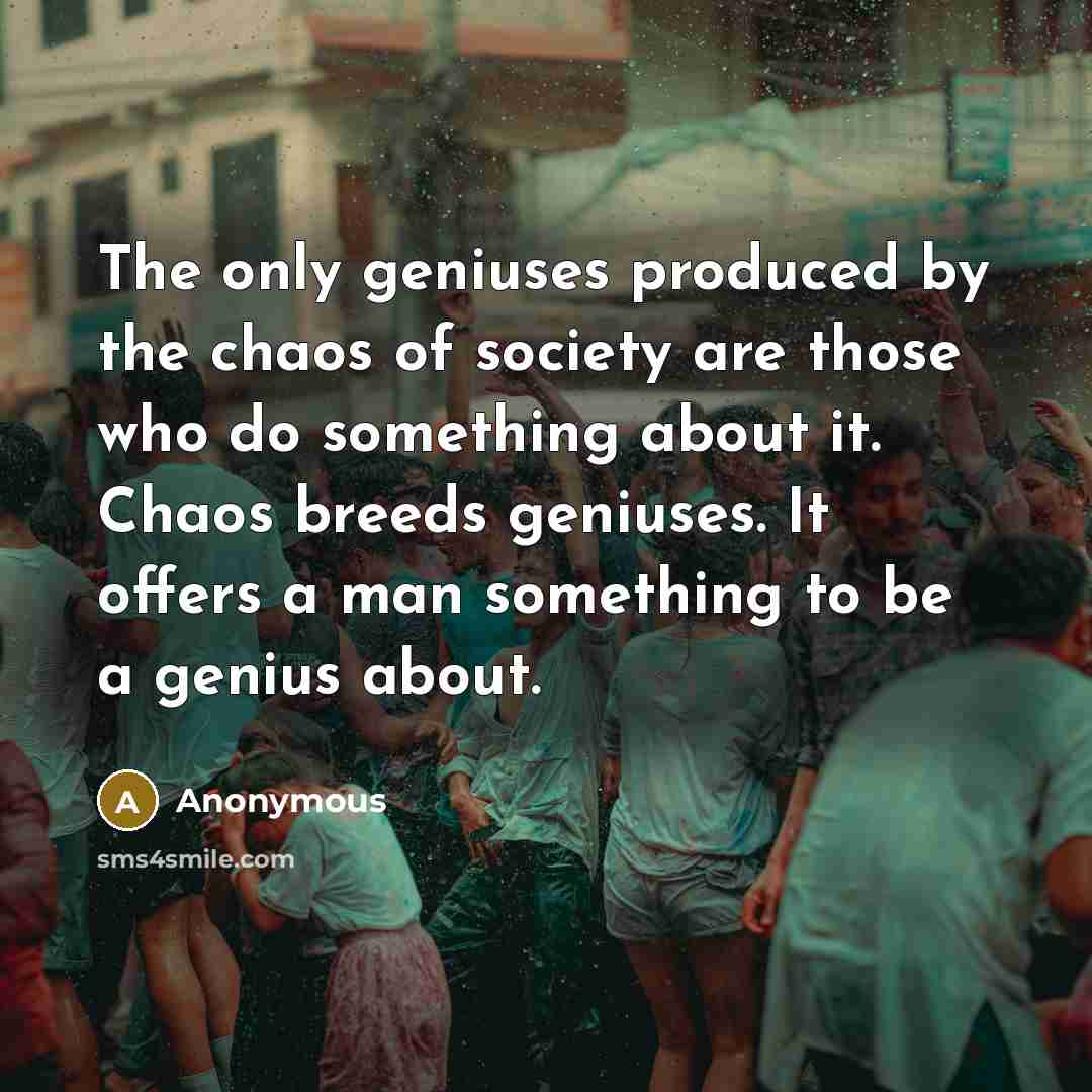 “The only geniuses produced by the chaos of society are those who do something about it. Chaos breeds geniuses. It offers a man something to be a genius about.” quote by Anonymous
