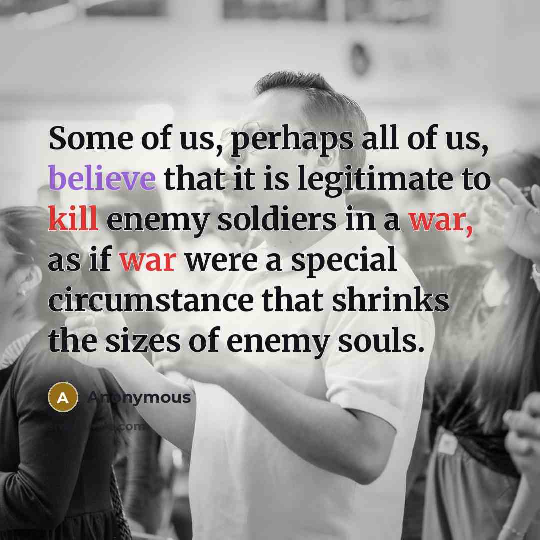 “Some of us, perhaps all of us, believe that it is legitimate to kill enemy soldiers in a war, as if war were a special circumstance that shrinks the sizes of enemy souls.” quote by Anonymous