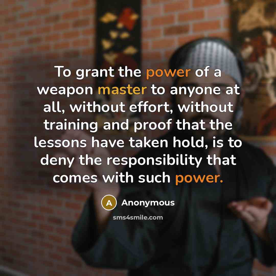 “To grant the power of a weapon master to anyone at all, without effort, without training and proof that the lessons have taken hold, is to deny the responsibility that comes with such power.” quote by Anonymous