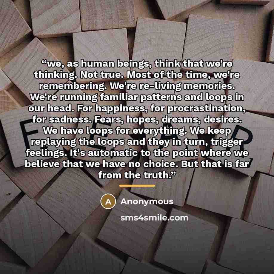 “we, as human beings, think that we're thinking. Not true. Most of the time, we're remembering. We're re-living memories. We're running familiar patterns and loops in our head. For happiness, for procrastination, for sadness. Fears, hopes, dreams, desires. We have loops for everything. We keep…” quote by Anonymous