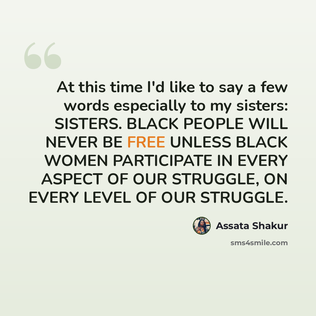 “At this time I'd like to say a few words especially to my sisters: SISTERS. BLACK PEOPLE WILL NEVER BE FREE UNLESS BLACK WOMEN PARTICIPATE IN EVERY ASPECT OF OUR STRUGGLE, ON EVERY LEVEL OF OUR STRUGGLE.” quote by Assata Shakur