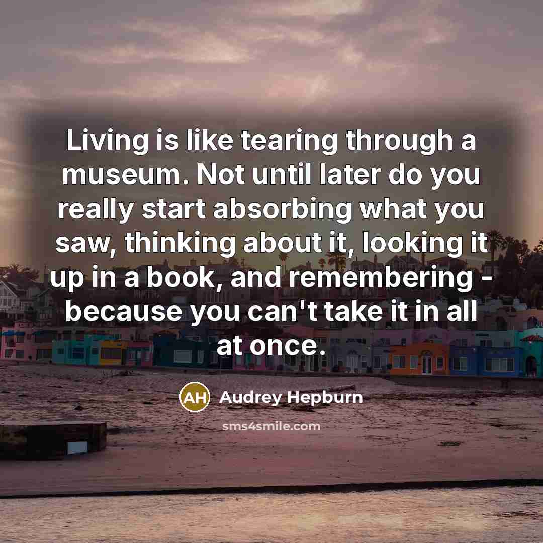 “Living is like tearing through a museum. Not until later do you really start absorbing what you saw, thinking about it, looking it up in a book, and remembering - because you can't take it in all at once.” quote by Audrey Hepburn