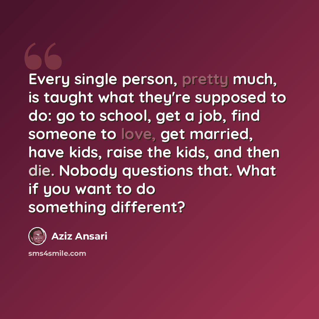 “Every single person, pretty much, is taught what they're supposed to do: go to school, get a job, find someone to love, get married, have kids, raise the kids, and then die. Nobody questions that. What if you want to do something different?” quote by Aziz Ansari
