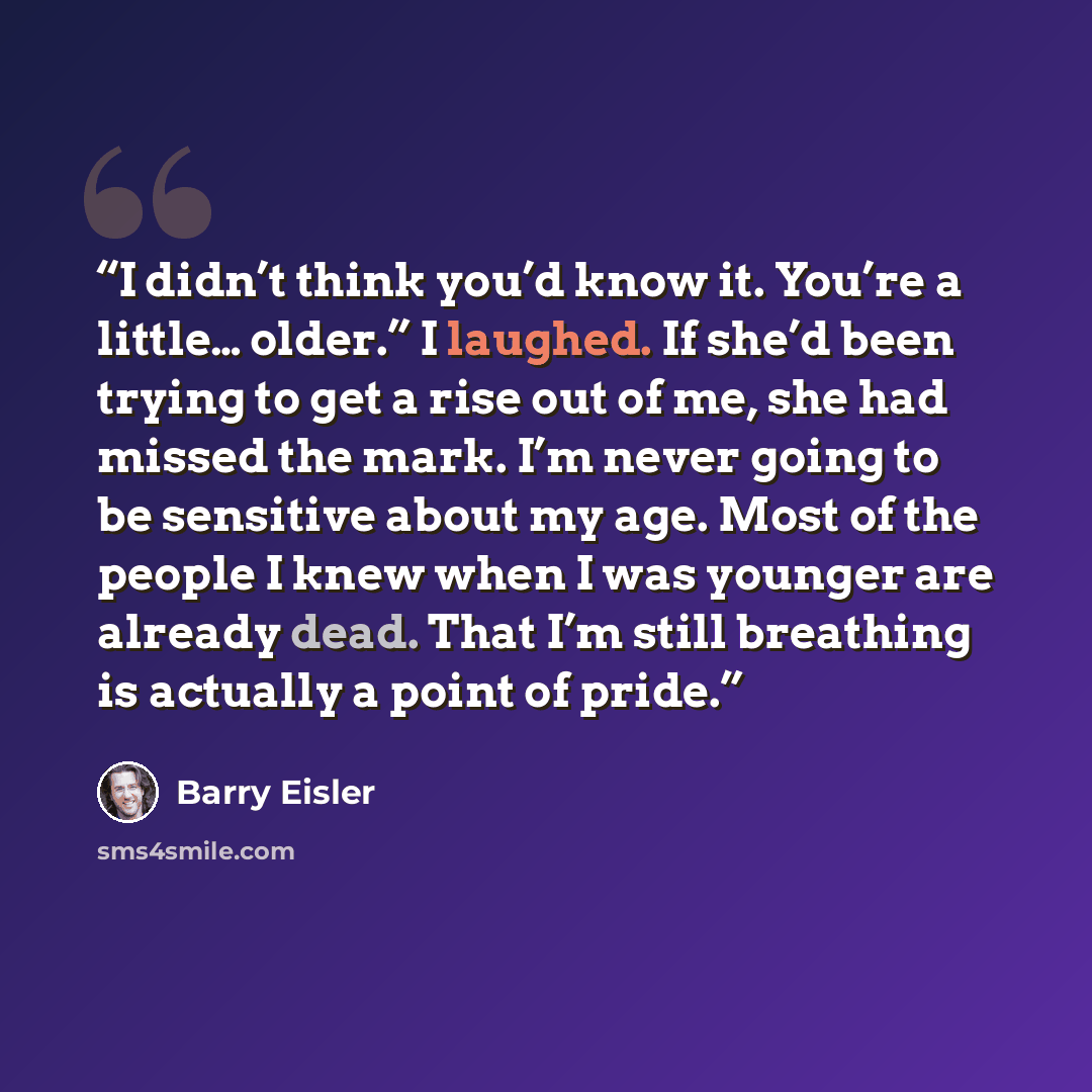 “I didn’t think you’d know it. You’re a little… older.” I laughed. If she’d been trying to get a rise out of me, she had missed the mark. I’m never going to be sensitive about my age. Most of the people I knew when I was younger are already dead. That I’m still breathing is actually a point of pride.” quote by Barry Eisler