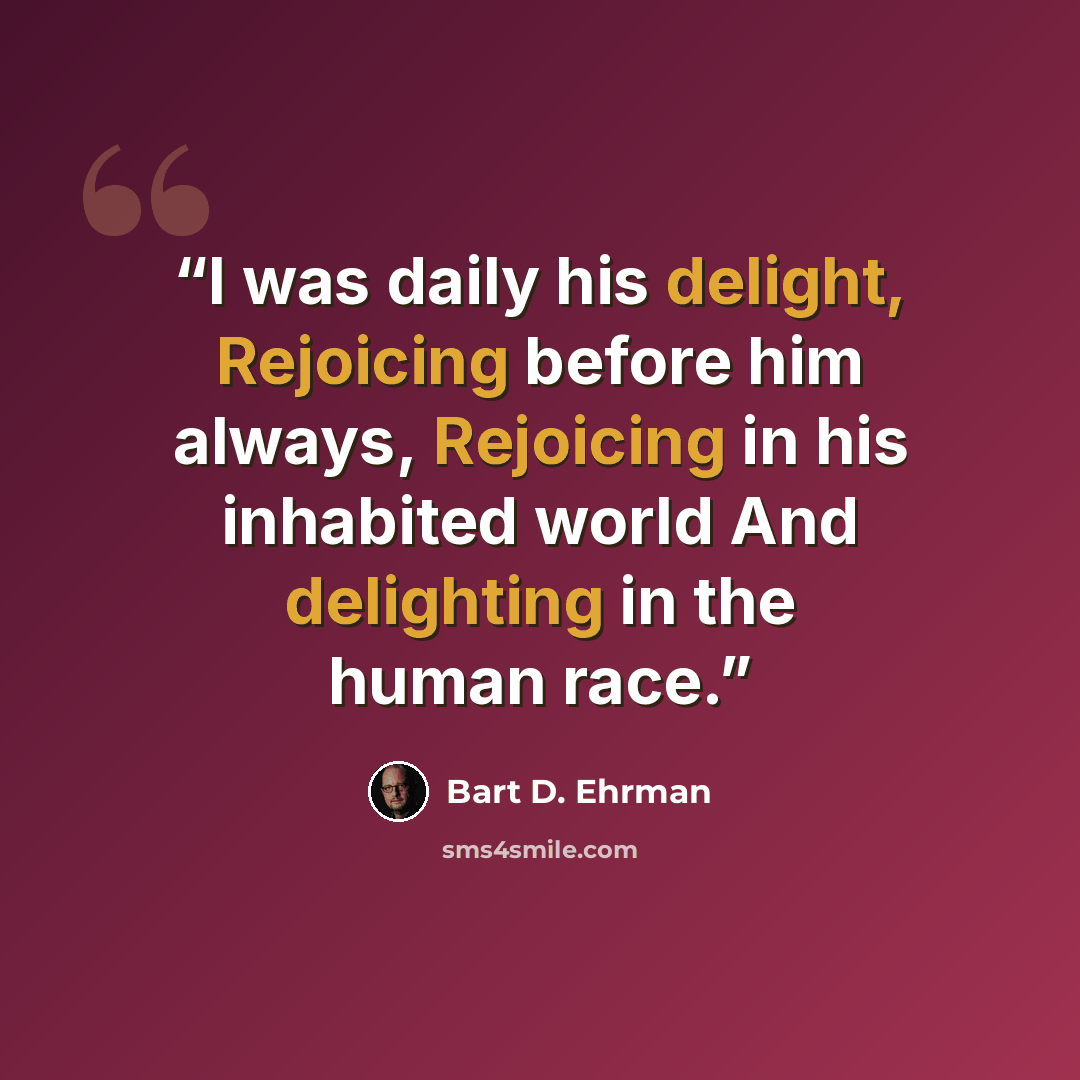 “I was daily his delight, Rejoicing before him always, Rejoicing in his inhabited world And delighting in the human race.” quote by Bart D. Ehrman