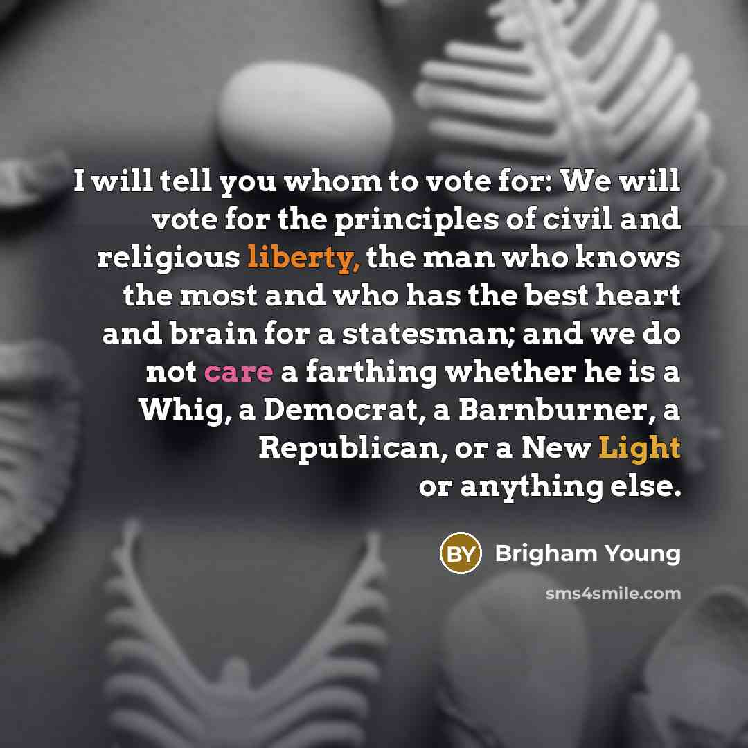 “I will tell you whom to vote for: We will vote for the principles of civil and religious liberty, the man who knows the most and who has the best heart and brain for a statesman; and we do not care a farthing whether he is a Whig, a Democrat, a Barnburner, a Republican, or a New Light or anything…” quote by Brigham Young