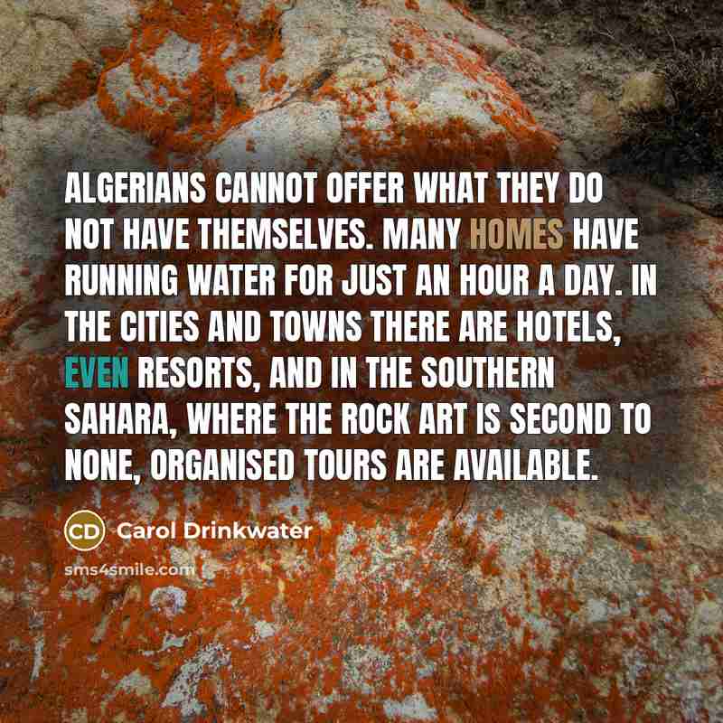 “Algerians cannot offer what they do not have themselves. Many homes have running water for just an hour a day. In the cities and towns there are hotels, even resorts, and in the southern Sahara, where the rock art is second to none, organised tours are available.” quote by Carol Drinkwater