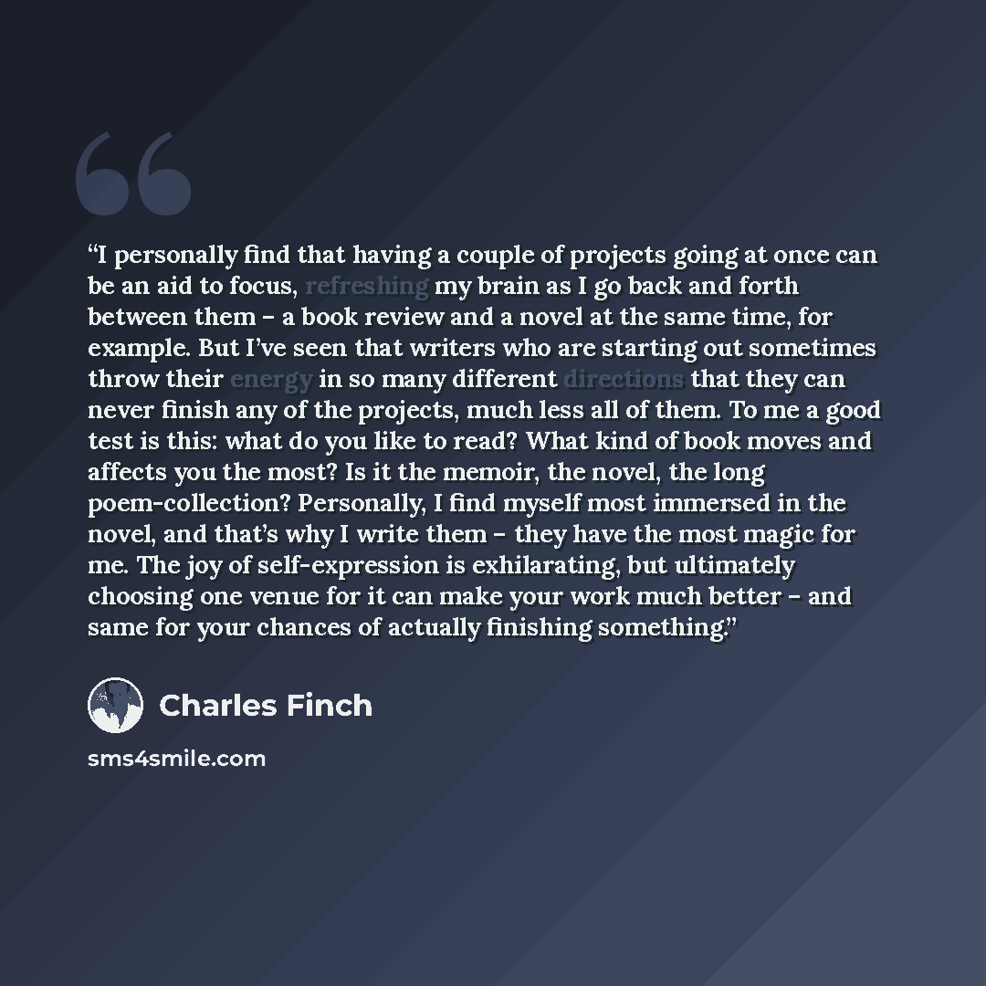 “I personally find that having a couple of projects going at once can be an aid to focus, refreshing my brain as I go back and forth between them – a book review and a novel at the same time, for example. But I’ve seen that writers who are starting out sometimes throw their energy in so many…” quote by Charles Finch