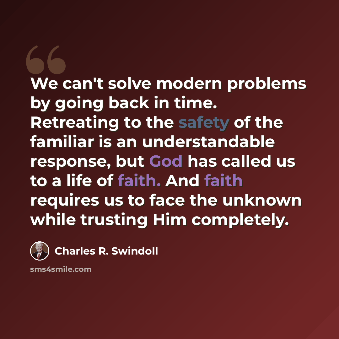 “We can't solve modern problems by going back in time. Retreating to the safety of the familiar is an understandable response, but God has called us to a life of faith. And faith requires us to face the unknown while trusting Him completely.” quote by Charles R. Swindoll