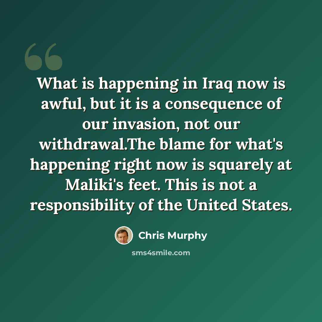 “What is happening in Iraq now is awful, but it is a consequence of our invasion, not our withdrawal.The blame for what's happening right now is squarely at Maliki's feet. This is not a responsibility of the United States.” quote by Chris Murphy