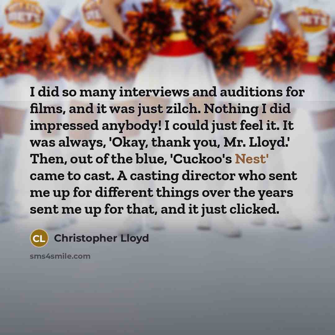 “I did so many interviews and auditions for films, and it was just zilch. Nothing I did impressed anybody! I could just feel it. It was always, 'Okay, thank you, Mr. Lloyd.' Then, out of the blue, 'Cuckoo's Nest' came to cast. A casting director who sent me up for different things over the years…” quote by Christopher Lloyd