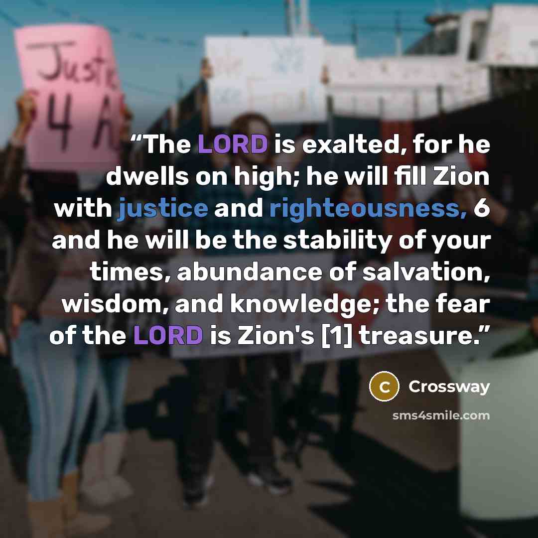“The LORD is exalted, for he dwells on high; he will fill Zion with justice and righteousness, 6 and he will be the stability of your times, abundance of salvation, wisdom, and knowledge; the fear of the LORD is Zion's [1] treasure.” quote by Crossway